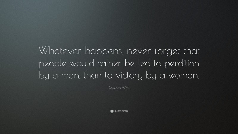 Rebecca West Quote: “Whatever happens, never forget that people would rather be led to perdition by a man, than to victory by a woman.”