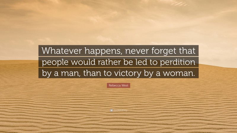 Rebecca West Quote: “Whatever happens, never forget that people would rather be led to perdition by a man, than to victory by a woman.”