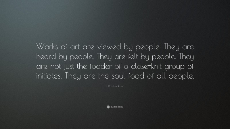 L. Ron Hubbard Quote: “Works of art are viewed by people. They are heard by people. They are felt by people. They are not just the fodder of a close-knit group of initiates. They are the soul food of all people.”
