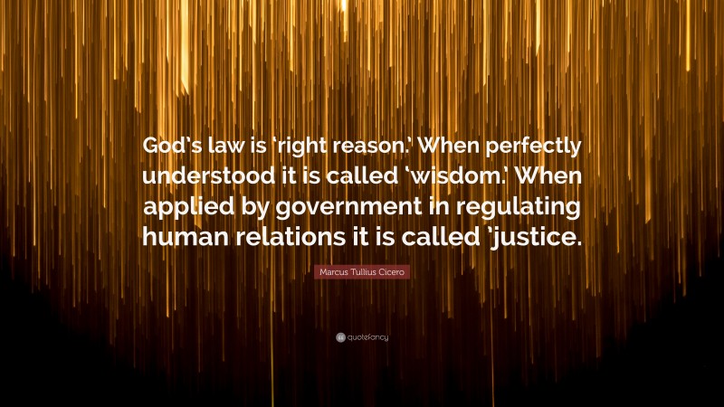Marcus Tullius Cicero Quote: “God’s law is ‘right reason.’ When perfectly understood it is called ‘wisdom.’ When applied by government in regulating human relations it is called ’justice.”