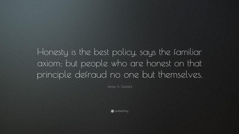 James A. Garfield Quote: “Honesty is the best policy, says the familiar axiom; but people who are honest on that principle defraud no one but themselves.”
