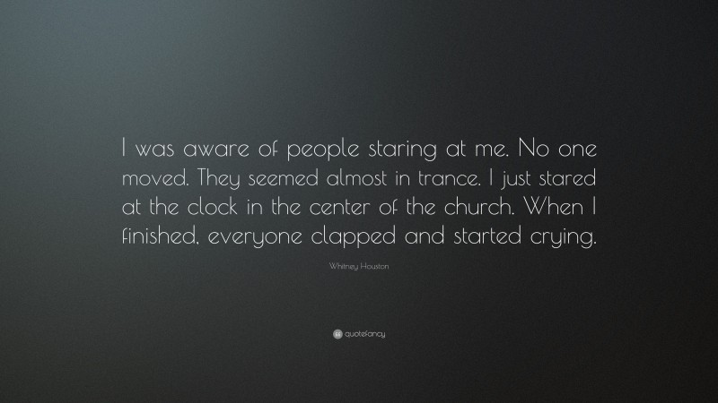 Whitney Houston Quote: “I was aware of people staring at me. No one moved. They seemed almost in trance. I just stared at the clock in the center of the church. When I finished, everyone clapped and started crying.”