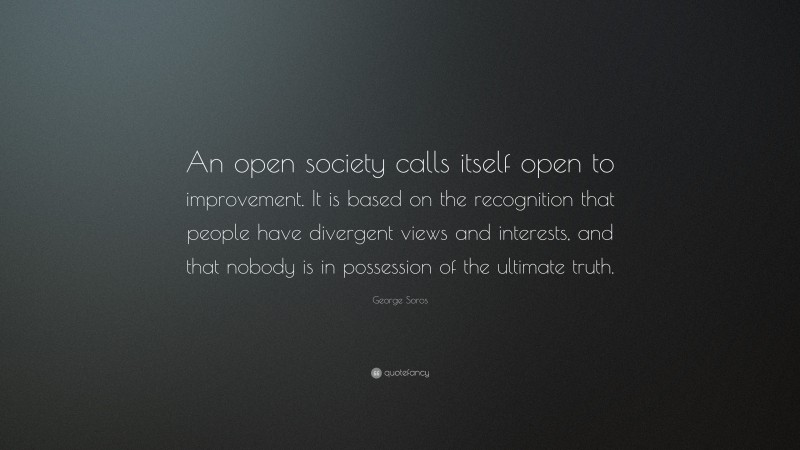 George Soros Quote: “An open society calls itself open to improvement. It is based on the recognition that people have divergent views and interests, and that nobody is in possession of the ultimate truth.”