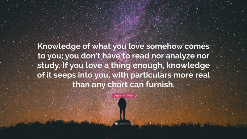 Jessamyn West Quote: “Knowledge of what you love somehow comes to you; you don’t have to read nor analyze nor study. If you love a thing enough, knowledge of it seeps into you, with particulars more real than any chart can furnish.”