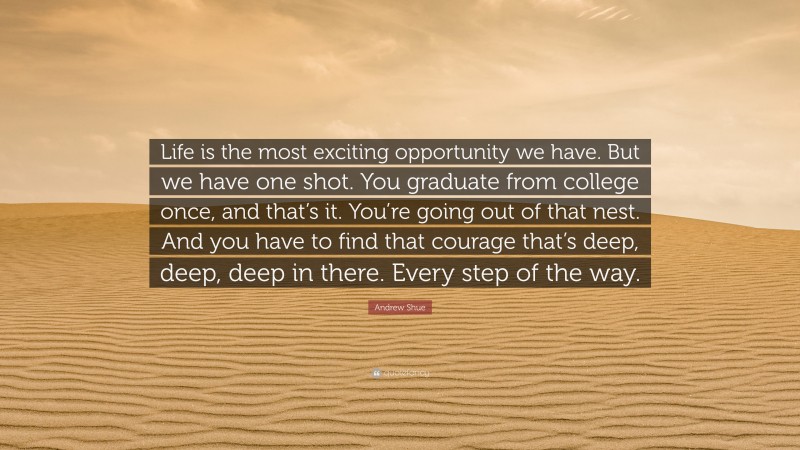 Andrew Shue Quote: “Life is the most exciting opportunity we have. But we have one shot. You graduate from college once, and that’s it. You’re going out of that nest. And you have to find that courage that’s deep, deep, deep in there. Every step of the way.”