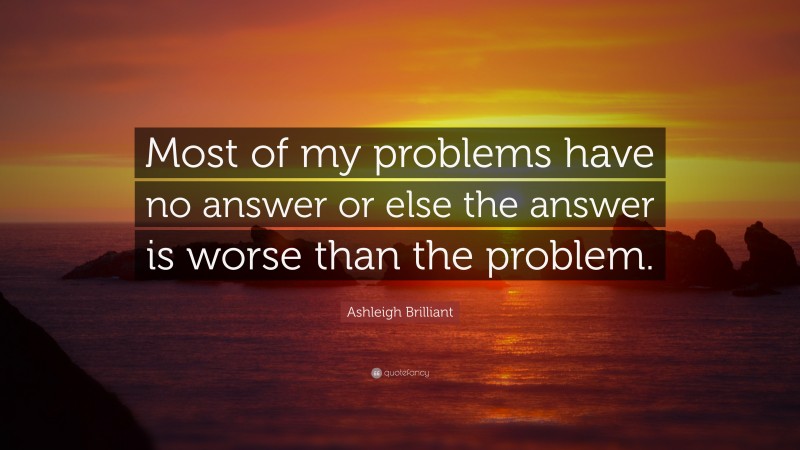 Ashleigh Brilliant Quote: “Most of my problems have no answer or else the answer is worse than the problem.”