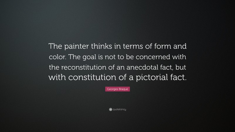 Georges Braque Quote: “The painter thinks in terms of form and color. The goal is not to be concerned with the reconstitution of an anecdotal fact, but with constitution of a pictorial fact.”
