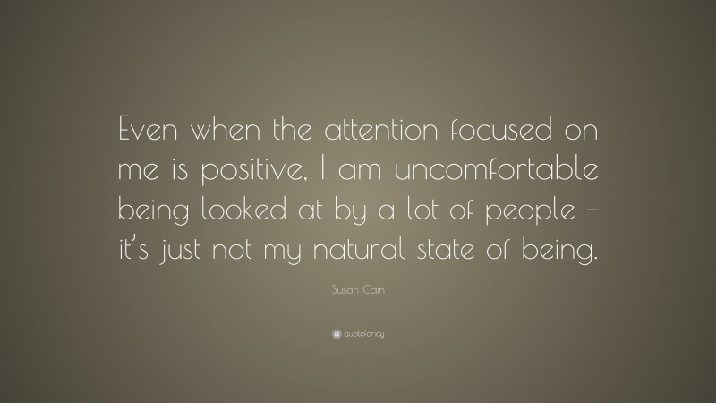 Susan Cain Quote: “Even when the attention focused on me is positive, I am uncomfortable being looked at by a lot of people – it’s just not my natural state of being.”