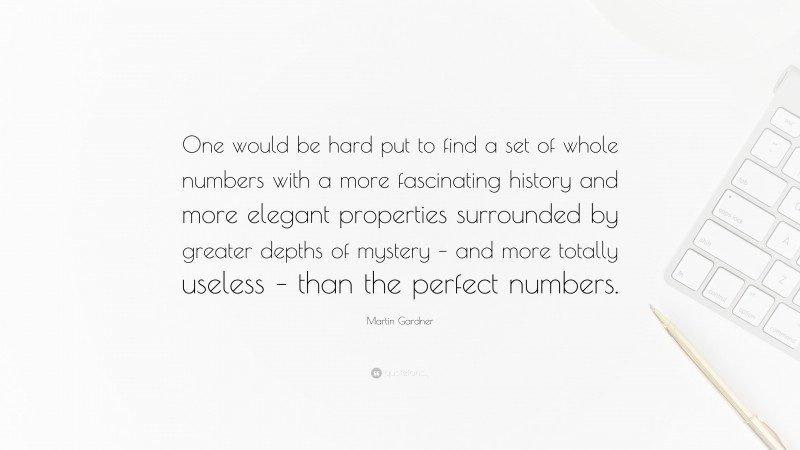 Martin Gardner Quote: “One would be hard put to find a set of whole numbers with a more fascinating history and more elegant properties surrounded by greater depths of mystery – and more totally useless – than the perfect numbers.”