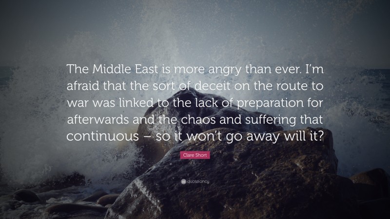 Clare Short Quote: “The Middle East is more angry than ever. I’m afraid that the sort of deceit on the route to war was linked to the lack of preparation for afterwards and the chaos and suffering that continuous – so it won’t go away will it?”