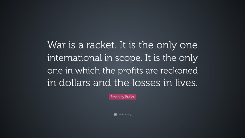 Smedley Butler Quote: “War is a racket. It is the only one international in scope. It is the only one in which the profits are reckoned in dollars and the losses in lives.”