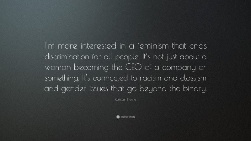 Kathleen Hanna Quote: “I’m more interested in a feminism that ends discrimination for all people. It’s not just about a woman becoming the CEO of a company or something. It’s connected to racism and classism and gender issues that go beyond the binary.”