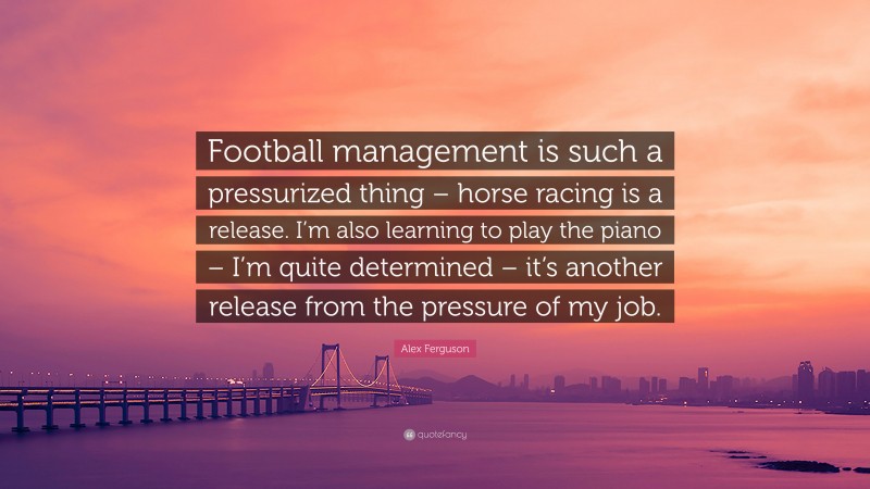 Alex Ferguson Quote: “Football management is such a pressurized thing – horse racing is a release. I’m also learning to play the piano – I’m quite determined – it’s another release from the pressure of my job.”