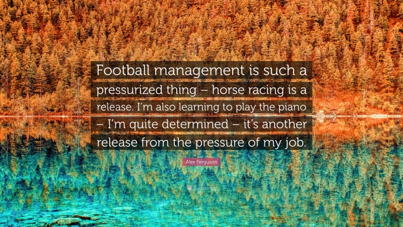 Alex Ferguson Quote: “Football management is such a pressurized thing – horse racing is a release. I’m also learning to play the piano – I’m quite determined – it’s another release from the pressure of my job.”