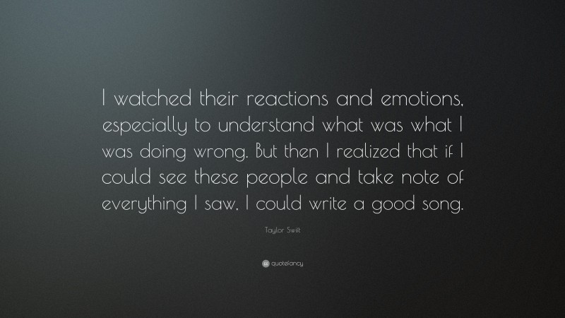 Taylor Swift Quote: “I watched their reactions and emotions, especially to understand what was what I was doing wrong. But then I realized that if I could see these people and take note of everything I saw, I could write a good song.”