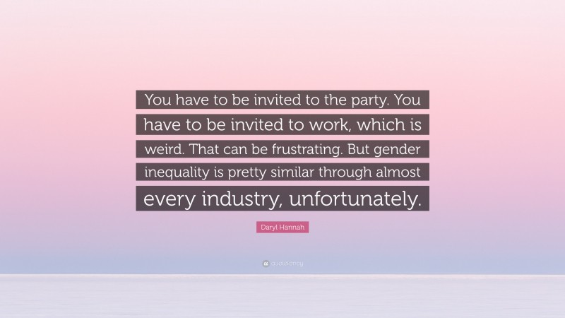 Daryl Hannah Quote: “You have to be invited to the party. You have to be invited to work, which is weird. That can be frustrating. But gender inequality is pretty similar through almost every industry, unfortunately.”