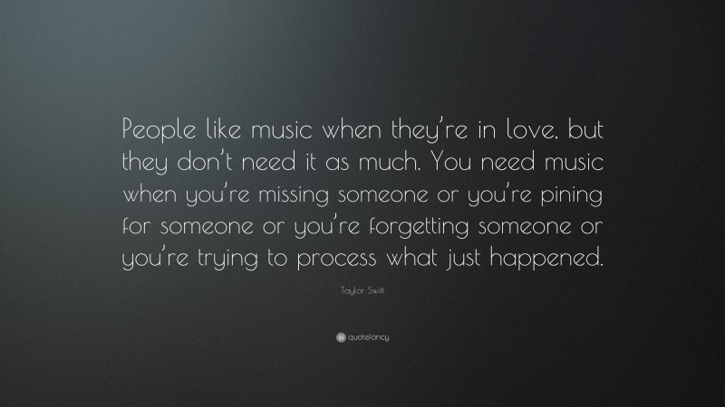Taylor Swift Quote: “People like music when they’re in love, but they don’t need it as much. You need music when you’re missing someone or you’re pining for someone or you’re forgetting someone or you’re trying to process what just happened.”