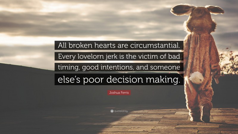 Joshua Ferris Quote: “All broken hearts are circumstantial. Every lovelorn jerk is the victim of bad timing, good intentions, and someone else’s poor decision making.”