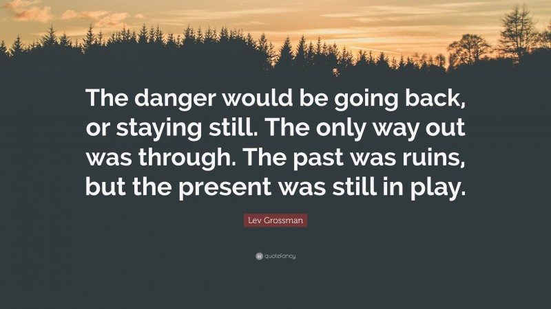 Lev Grossman Quote: “The danger would be going back, or staying still. The only way out was through. The past was ruins, but the present was still in play.”