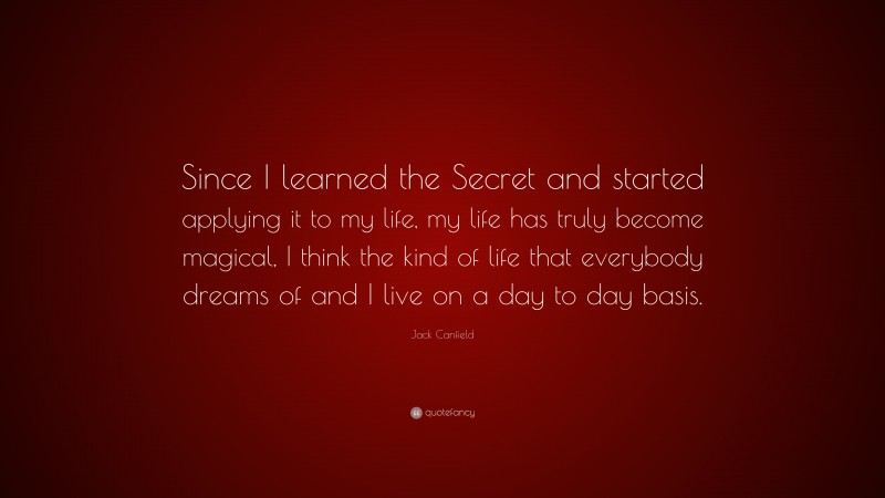 Jack Canfield Quote: “Since I learned the Secret and started applying it to my life, my life has truly become magical, I think the kind of life that everybody dreams of and I live on a day to day basis.”