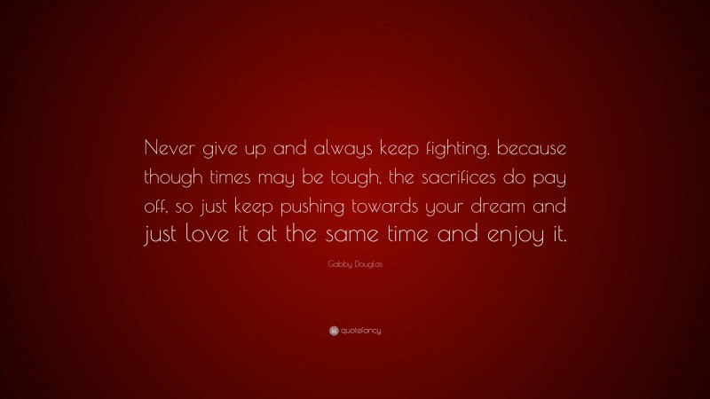 Gabby Douglas Quote: “Never give up and always keep fighting, because though times may be tough, the sacrifices do pay off, so just keep pushing towards your dream and just love it at the same time and enjoy it.”