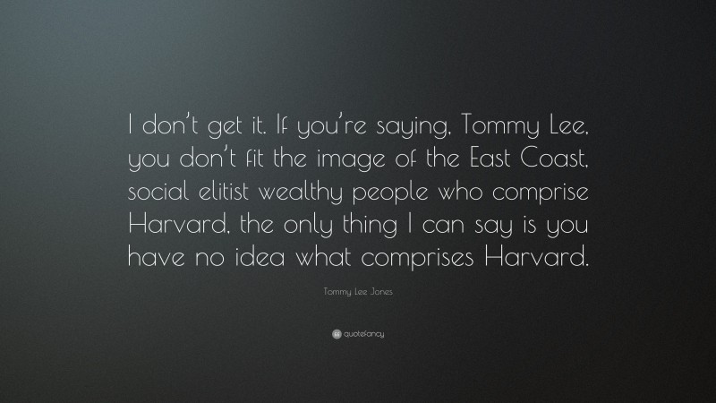 Tommy Lee Jones Quote: “I don’t get it. If you’re saying, Tommy Lee, you don’t fit the image of the East Coast, social elitist wealthy people who comprise Harvard, the only thing I can say is you have no idea what comprises Harvard.”