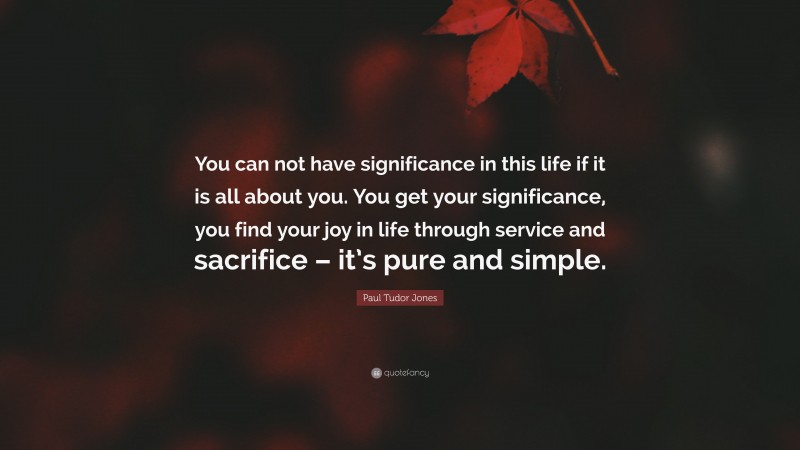 Paul Tudor Jones Quote: “You can not have significance in this life if it is all about you. You get your significance, you find your joy in life through service and sacrifice – it’s pure and simple.”