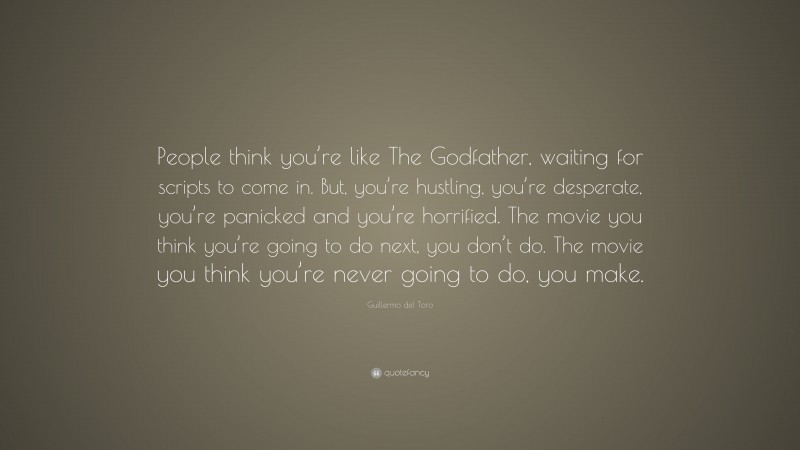 Guillermo del Toro Quote: “People think you’re like The Godfather, waiting for scripts to come in. But, you’re hustling, you’re desperate, you’re panicked and you’re horrified. The movie you think you’re going to do next, you don’t do. The movie you think you’re never going to do, you make.”