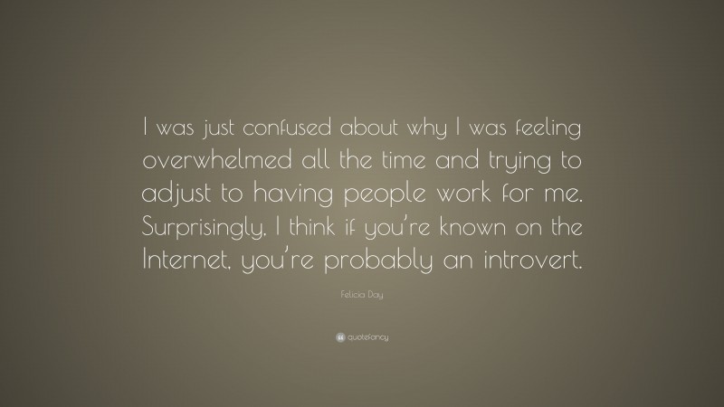 Felicia Day Quote: “I was just confused about why I was feeling overwhelmed all the time and trying to adjust to having people work for me. Surprisingly, I think if you’re known on the Internet, you’re probably an introvert.”