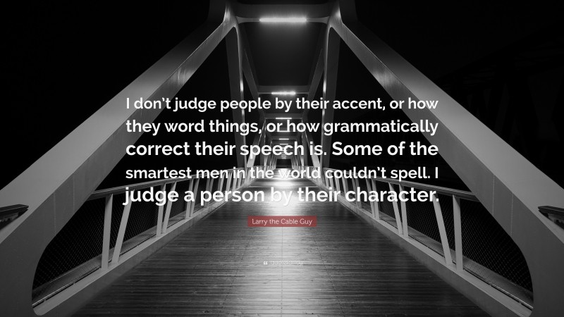 Larry the Cable Guy Quote: “I don’t judge people by their accent, or how they word things, or how grammatically correct their speech is. Some of the smartest men in the world couldn’t spell. I judge a person by their character.”