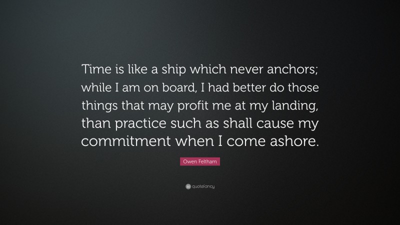 Owen Feltham Quote: “Time is like a ship which never anchors; while I am on board, I had better do those things that may profit me at my landing, than practice such as shall cause my commitment when I come ashore.”