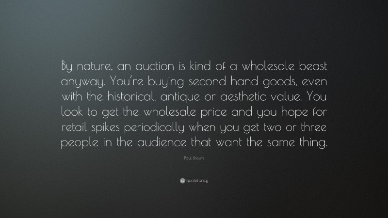 Paul Brown Quote: “By nature, an auction is kind of a wholesale beast anyway. You’re buying second hand goods, even with the historical, antique or aesthetic value. You look to get the wholesale price and you hope for retail spikes periodically when you get two or three people in the audience that want the same thing.”
