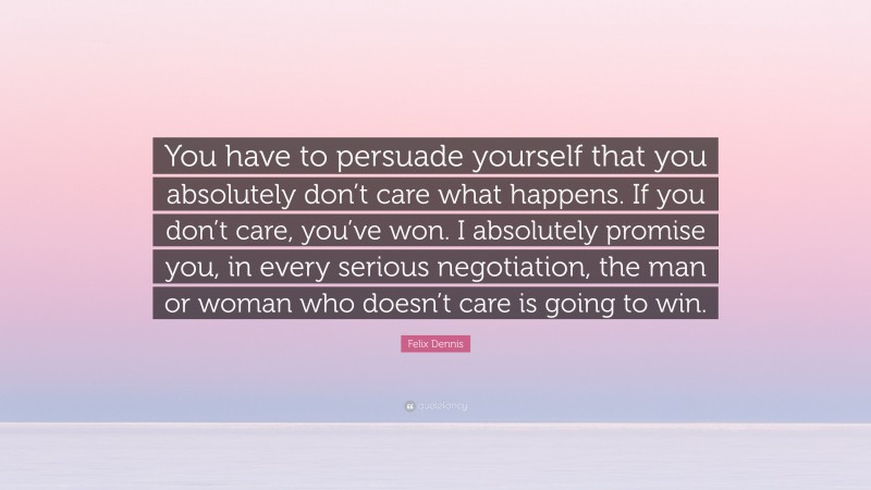 Felix Dennis Quote: “You have to persuade yourself that you absolutely don’t care what happens. If you don’t care, you’ve won. I absolutely promise you, in every serious negotiation, the man or woman who doesn’t care is going to win.”