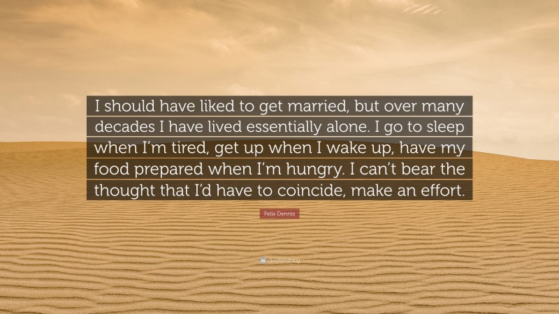 Felix Dennis Quote: “I should have liked to get married, but over many decades I have lived essentially alone. I go to sleep when I’m tired, get up when I wake up, have my food prepared when I’m hungry. I can’t bear the thought that I’d have to coincide, make an effort.”