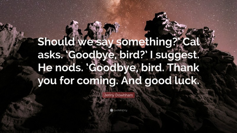 Jenny Downham Quote: “Should we say something?’ Cal asks. ‘Goodbye, bird?’ I suggest. He nods. ‘Goodbye, bird. Thank you for coming. And good luck.”