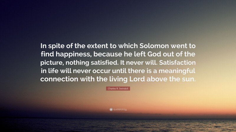 Charles R. Swindoll Quote: “In spite of the extent to which Solomon went to find happiness, because he left God out of the picture, nothing satisfied. It never will. Satisfaction in life will never occur until there is a meaningful connection with the living Lord above the sun.”