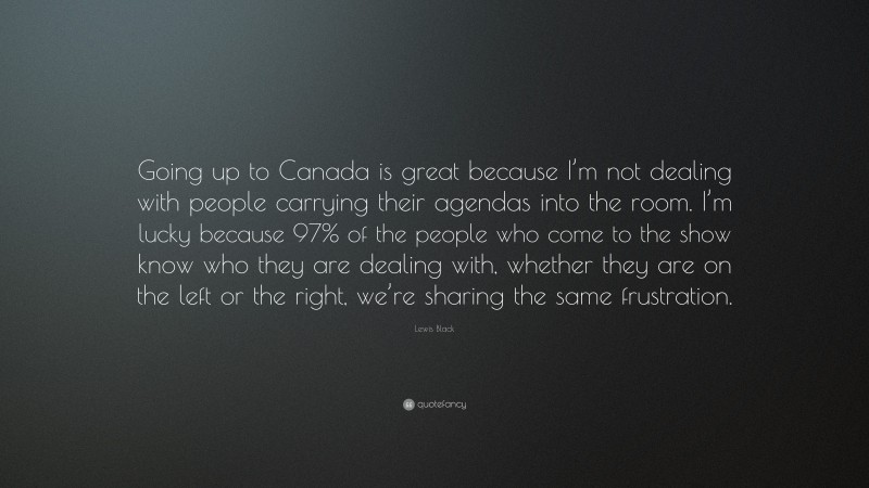 Lewis Black Quote: “Going up to Canada is great because I’m not dealing with people carrying their agendas into the room. I’m lucky because 97% of the people who come to the show know who they are dealing with, whether they are on the left or the right, we’re sharing the same frustration.”