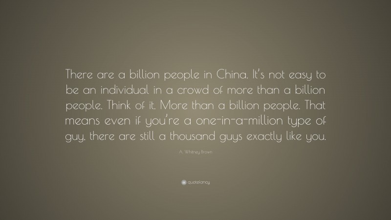 A. Whitney Brown Quote: “There are a billion people in China. It’s not easy to be an individual in a crowd of more than a billion people. Think of it. More than a billion people. That means even if you’re a one-in-a-million type of guy, there are still a thousand guys exactly like you.”