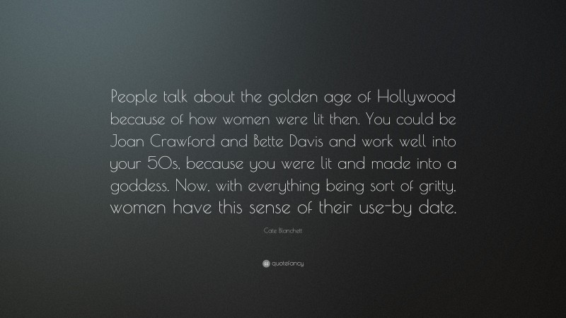 Cate Blanchett Quote: “People talk about the golden age of Hollywood because of how women were lit then. You could be Joan Crawford and Bette Davis and work well into your 50s, because you were lit and made into a goddess. Now, with everything being sort of gritty, women have this sense of their use-by date.”