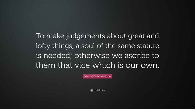 Michel de Montaigne Quote: “To make judgements about great and lofty things, a soul of the same stature is needed; otherwise we ascribe to them that vice which is our own.”