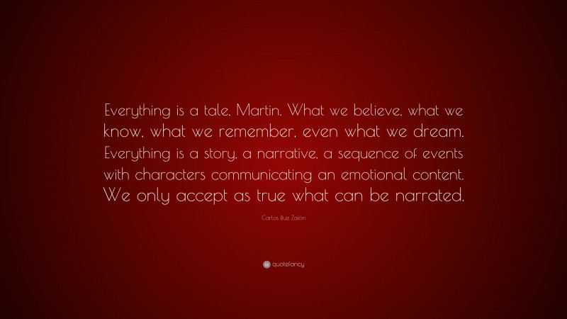 Carlos Ruiz Zafón Quote: “Everything is a tale, Martin. What we believe, what we know, what we remember, even what we dream. Everything is a story, a narrative, a sequence of events with characters communicating an emotional content. We only accept as true what can be narrated.”