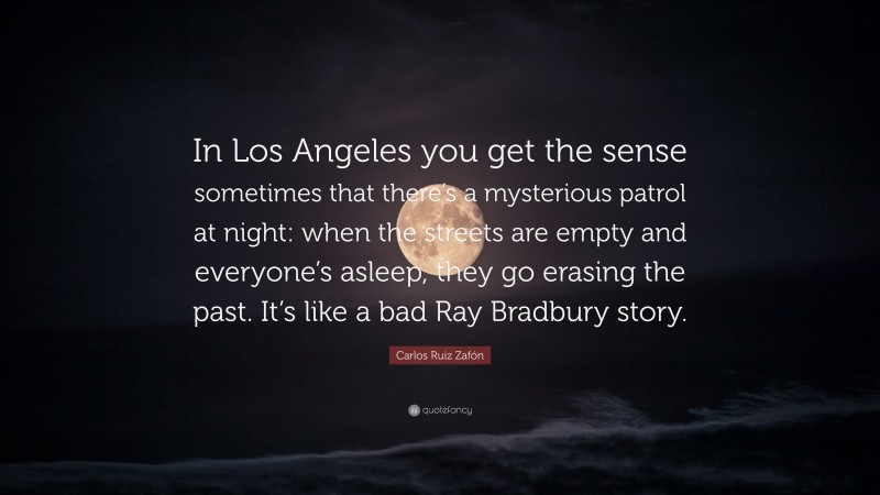 Carlos Ruiz Zafón Quote: “In Los Angeles you get the sense sometimes that there’s a mysterious patrol at night: when the streets are empty and everyone’s asleep, they go erasing the past. It’s like a bad Ray Bradbury story.”