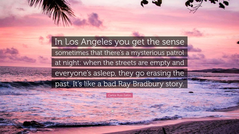 Carlos Ruiz Zafón Quote: “In Los Angeles you get the sense sometimes that there’s a mysterious patrol at night: when the streets are empty and everyone’s asleep, they go erasing the past. It’s like a bad Ray Bradbury story.”