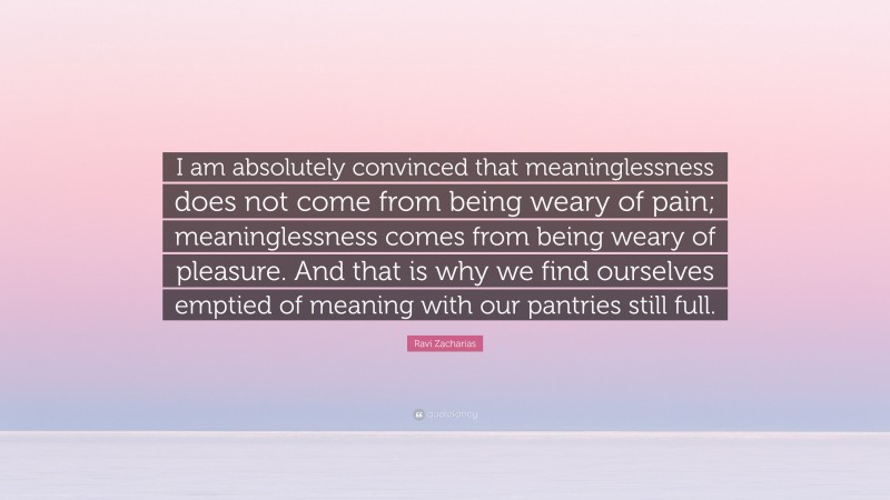 Ravi Zacharias Quote: “I am absolutely convinced that meaninglessness does not come from being weary of pain; meaninglessness comes from being weary of pleasure. And that is why we find ourselves emptied of meaning with our pantries still full.”