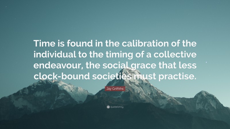 Jay Griffiths Quote: “Time is found in the calibration of the individual to the timing of a collective endeavour, the social grace that less clock-bound societies must practise.”