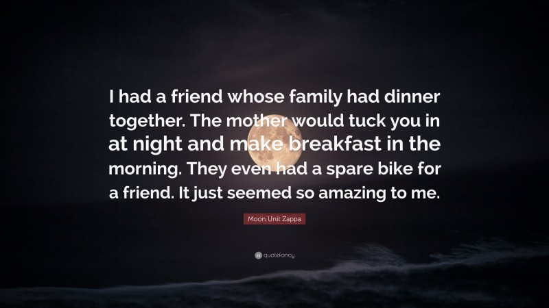 Moon Unit Zappa Quote: “I had a friend whose family had dinner together. The mother would tuck you in at night and make breakfast in the morning. They even had a spare bike for a friend. It just seemed so amazing to me.”