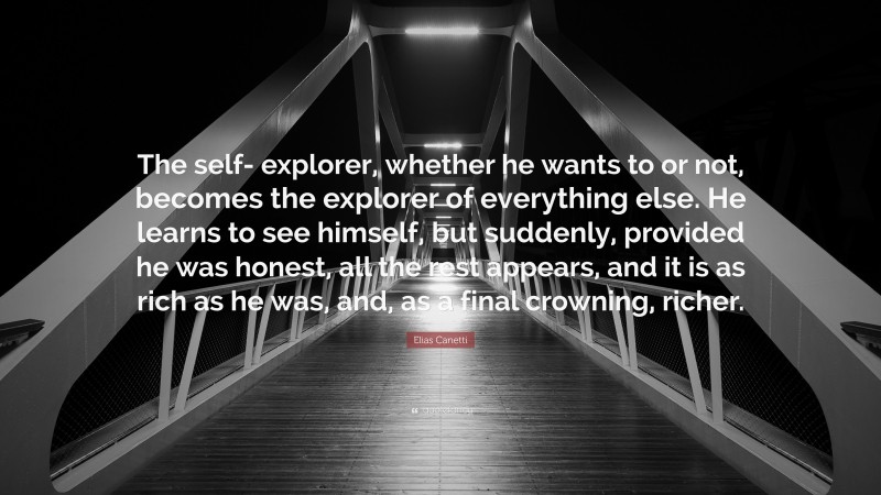 Elias Canetti Quote: “The self- explorer, whether he wants to or not, becomes the explorer of everything else. He learns to see himself, but suddenly, provided he was honest, all the rest appears, and it is as rich as he was, and, as a final crowning, richer.”