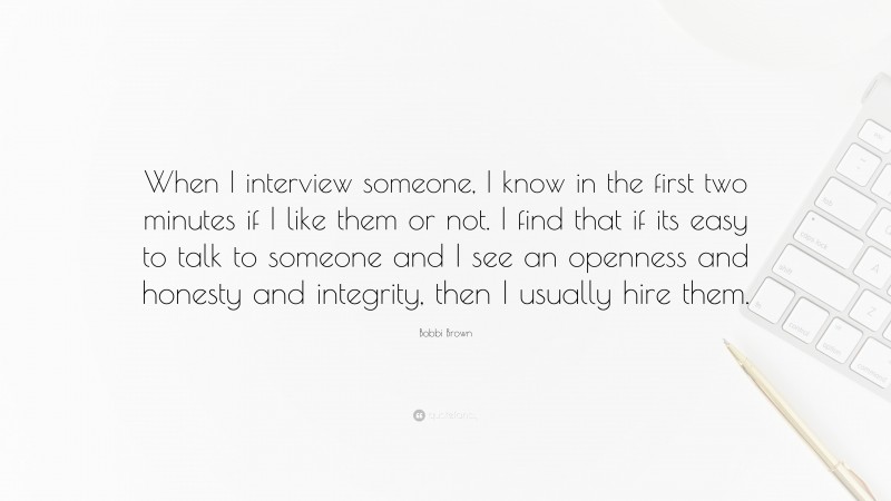 Bobbi Brown Quote: “When I interview someone, I know in the first two minutes if I like them or not. I find that if its easy to talk to someone and I see an openness and honesty and integrity, then I usually hire them.”