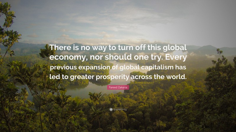 Fareed Zakaria Quote: “There is no way to turn off this global economy, nor should one try. Every previous expansion of global capitalism has led to greater prosperity across the world.”
