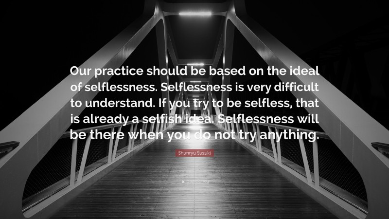 Shunryu Suzuki Quote: “Our practice should be based on the ideal of selflessness. Selflessness is very difficult to understand. If you try to be selfless, that is already a selfish idea. Selflessness will be there when you do not try anything.”
